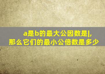 a是b的最大公因数是|,那么它们的最小公倍数是多少